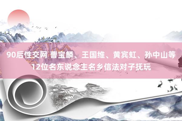 90后性交网 曹宝麟、王国维、黄宾虹、孙中山等12位名东说念主名乡信法对子抚玩