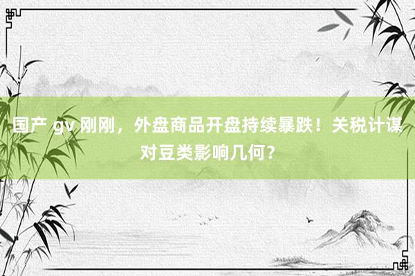 国产 gv 刚刚，外盘商品开盘持续暴跌！关税计谋对豆类影响几何？