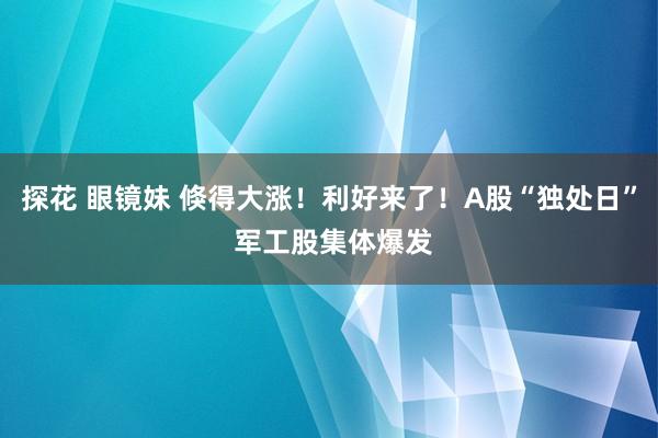 探花 眼镜妹 倏得大涨！利好来了！A股“独处日” 军工股集体爆发