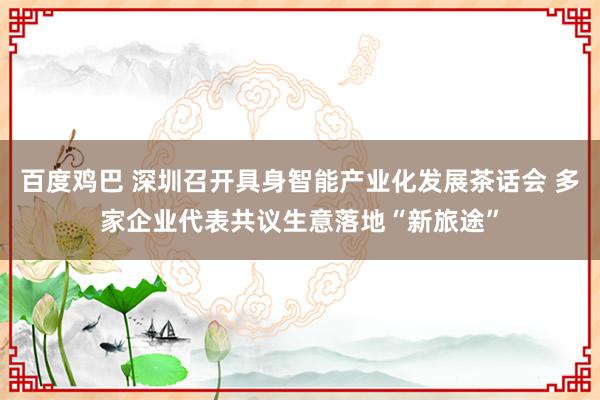 百度鸡巴 深圳召开具身智能产业化发展茶话会 多家企业代表共议生意落地“新旅途”