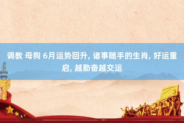 调教 母狗 6月运势回升, 诸事随手的生肖, 好运重启, 越勤奋越交运